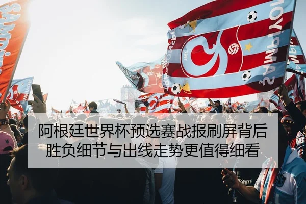 阿根廷世界杯预选赛战报刷屏背后 胜负细节与出线走势更值得细看